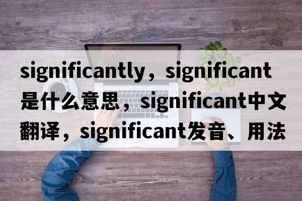 significantly，significant是什么意思，significant中文翻譯，significant發(fā)音、用法及例句