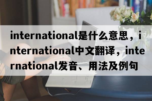 international是什么意思，international中文翻譯，international發(fā)音、用法及例句