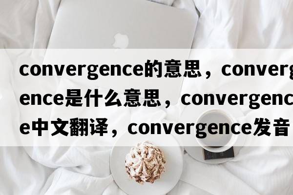 convergence的意思，convergence是什么意思，convergence中文翻譯，convergence發(fā)音、用法及例句
