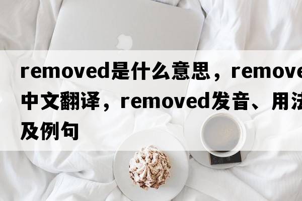 removed是什么意思，removed中文翻譯，removed發(fā)音、用法及例句