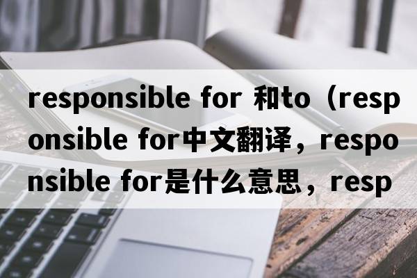 responsible for 和to（responsible for中文翻譯，responsible for是什么意思，responsible for發(fā)音、用法及例句）