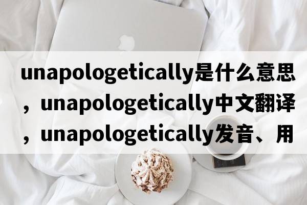 unapologetically是什么意思，unapologetically中文翻譯，unapologetically發(fā)音、用法及例句