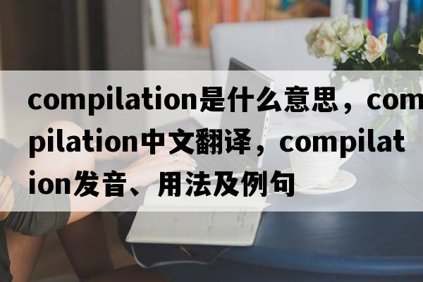 compilation是什么意思，compilation中文翻譯，compilation發(fā)音、用法及例句