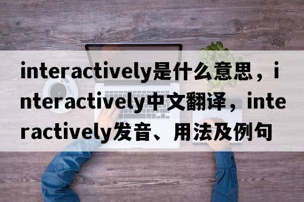 interactively是什么意思，interactively中文翻譯，interactively發(fā)音、用法及例句
