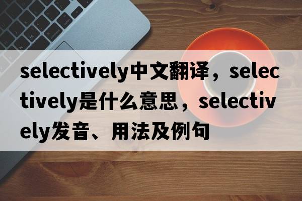 selectively中文翻譯，selectively是什么意思，selectively發(fā)音、用法及例句