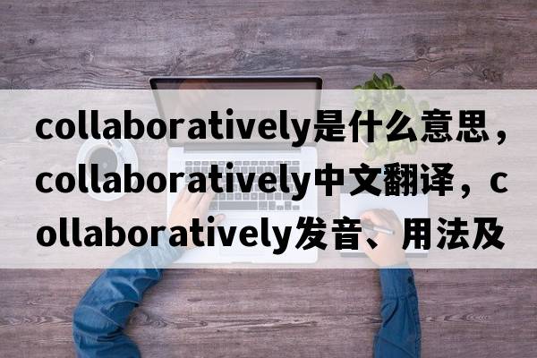 collaboratively是什么意思，collaboratively中文翻譯，collaboratively發(fā)音、用法及例句