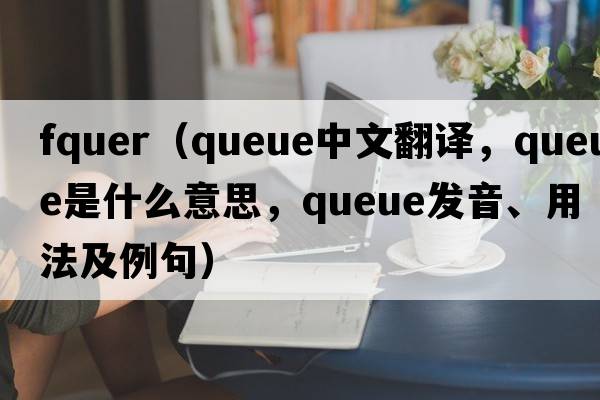 fquer（queue中文翻譯，queue是什么意思，queue發(fā)音、用法及例句）