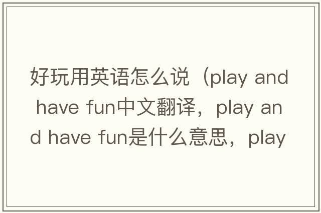 好玩用英語怎么說（play and have fun中文翻譯，play and have fun是什么意思，play and have fun發(fā)音、用法及例句）