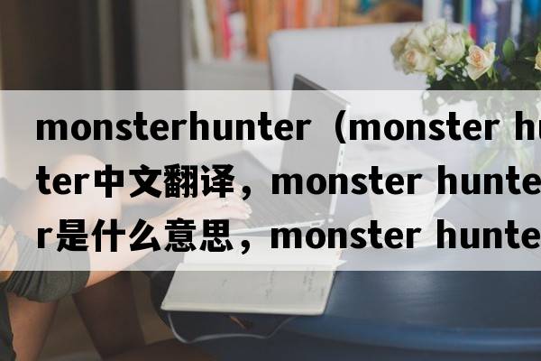 monsterhunter（monster hunter中文翻譯，monster hunter是什么意思，monster hunter發(fā)音、用法及例句）