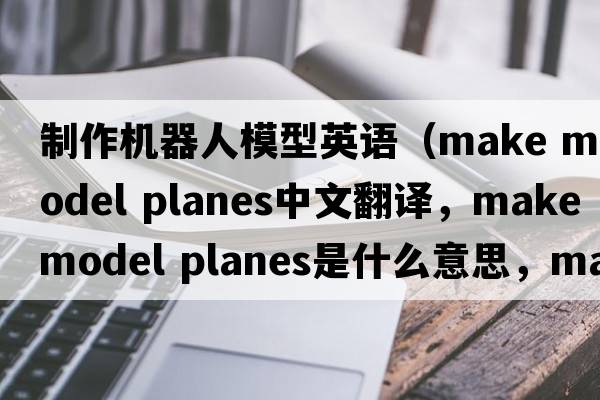 制作機(jī)器人模型英語（make model planes中文翻譯，make model planes是什么意思，make model planes發(fā)音、用法及例句）