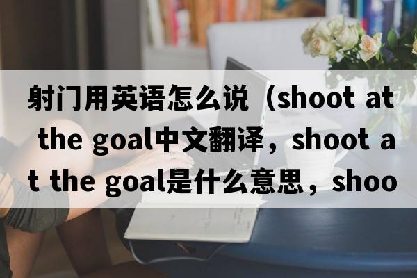 射門用英語怎么說（shoot at the goal中文翻譯，shoot at the goal是什么意思，shoot at the goal發(fā)音、用法及例句）