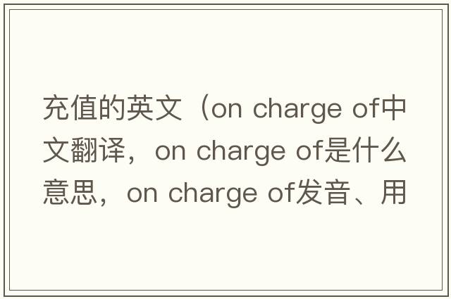 充值的英文（on charge of中文翻譯，on charge of是什么意思，on charge of發(fā)音、用法及例句）