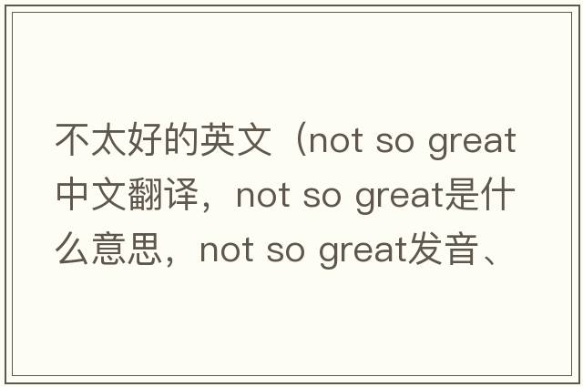 不太好的英文（not so great中文翻譯，not so great是什么意思，not so great發(fā)音、用法及例句）
