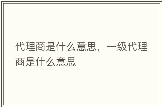 代理商是什么意思，一級代理商是什么意思