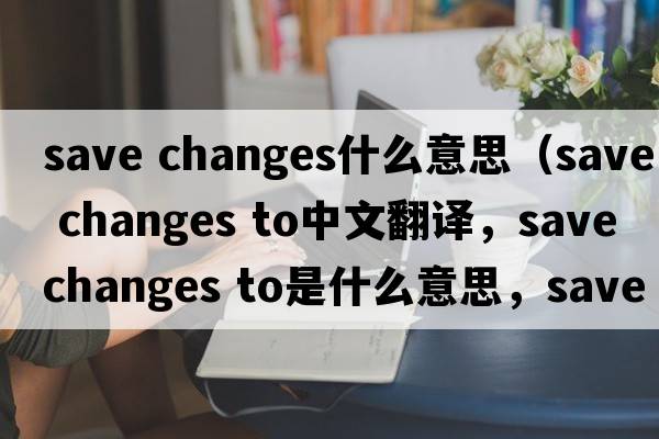 save changes什么意思（save changes to中文翻譯，save changes to是什么意思，save changes to發(fā)音、用法及例句）
