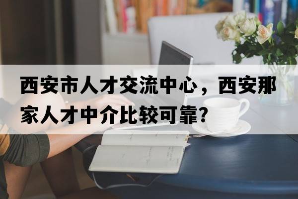 西安市人才交流中心，西安那家人才中介比較可靠？