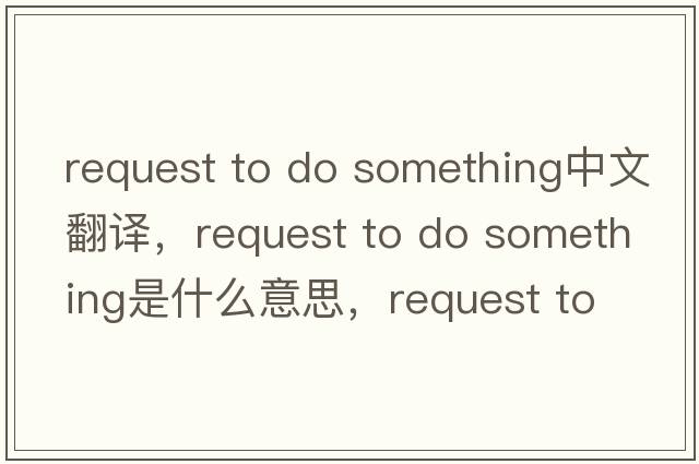 request to do something中文翻譯，request to do something是什么意思，request to do something發(fā)音、用法及例句