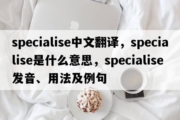 specialise中文翻譯，specialise是什么意思，specialise發(fā)音、用法及例句